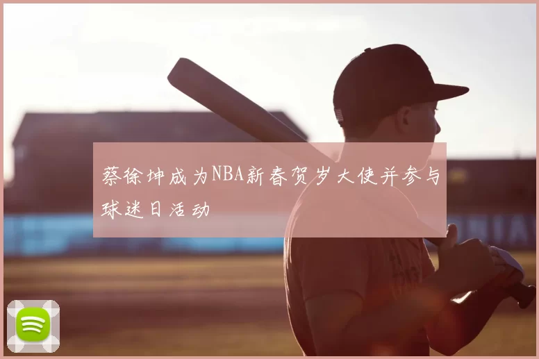 蔡徐坤成为NBA新春贺岁大使并参与球迷日活动