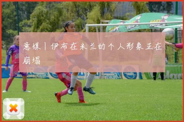 意媒丨伊布在米兰的个人形象正在崩塌