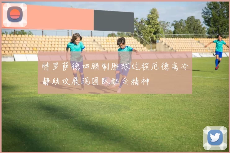 特罗萨德回顾制胜球过程厄德高冷静助攻展现团队配合精神