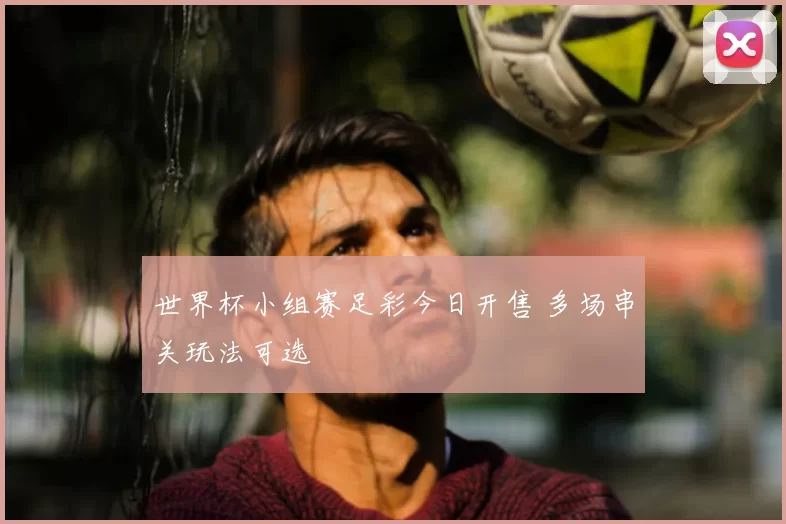 世界杯小组赛足彩今日开售 多场串关玩法可选