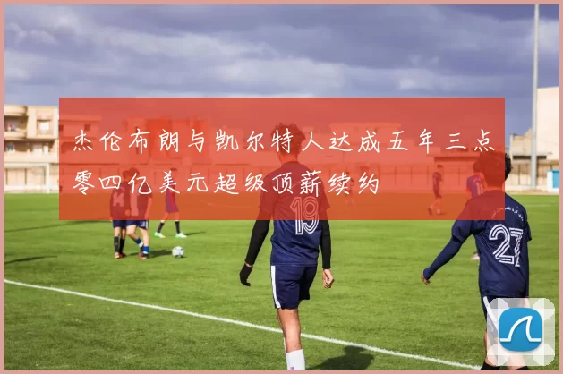 杰伦布朗与凯尔特人达成五年三点零四亿美元超级顶薪续约