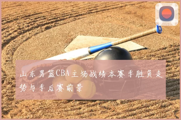 山东男篮CBA主场战绩本赛季胜负走势与季后赛前景