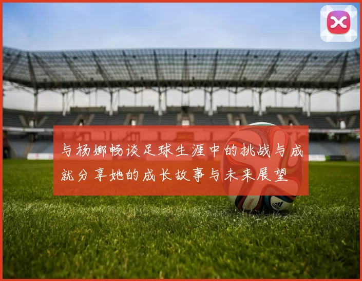 与杨娜畅谈足球生涯中的挑战与成就分享她的成长故事与未来展望