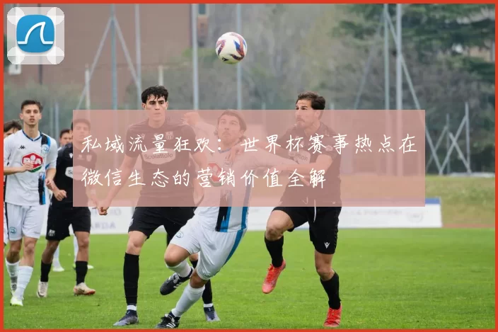 私域流量狂欢:世界杯赛事热点在微信生态的营销价值全解