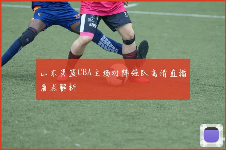 山东男篮CBA主场对阵强队高清直播看点解析