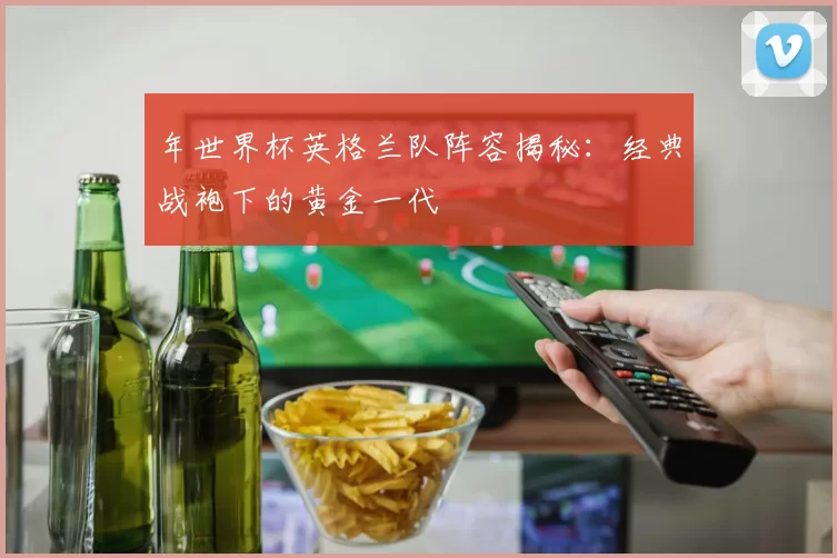 年世界杯英格兰队阵容揭秘：经典战袍下的黄金一代