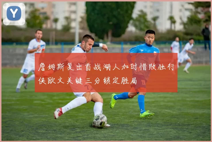 詹姆斯复出首战湖人加时惜败独行侠欧文关键三分锁定胜局