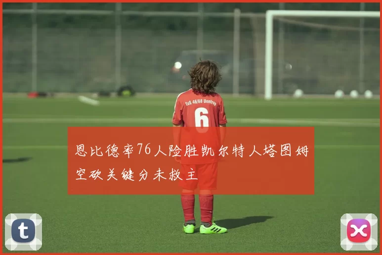 恩比德率76人险胜凯尔特人塔图姆空砍关键分未救主