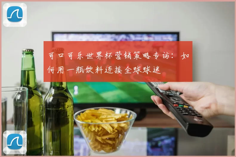 可口可乐世界杯营销策略专访：如何用一瓶饮料连接全球球迷