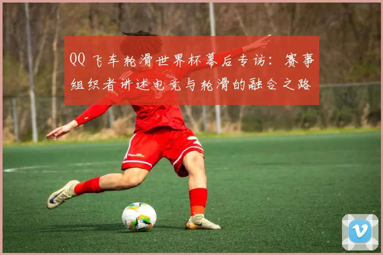 QQ 飞车轮滑世界杯幕后专访：赛事组织者讲述电竞与轮滑的融合之路