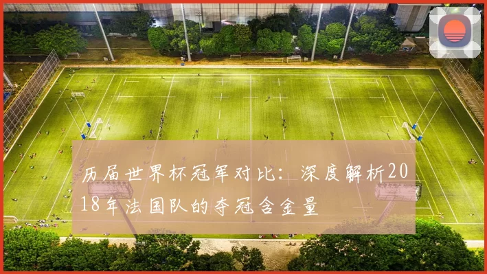 历届世界杯冠军对比：深度解析2018年法国队的夺冠含金量