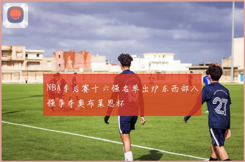 NBA季后赛十六强名单出炉东西部八强争夺奥布莱恩杯