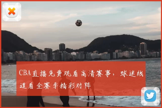 CBA直播免费观看高清赛事,球迷线追看全赛季精彩对阵