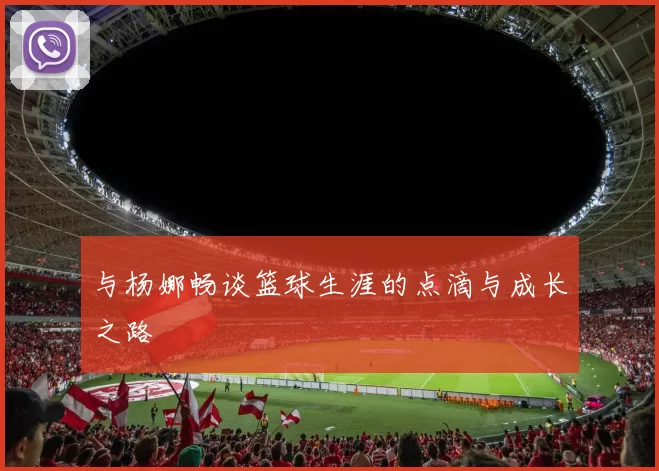与杨娜畅谈篮球生涯的点滴与成长之路