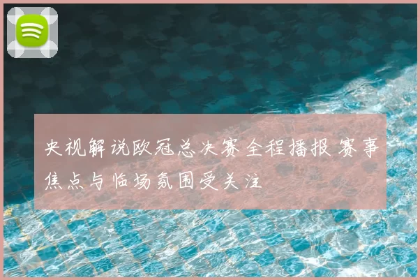 央视解说欧冠总决赛全程播报 赛事焦点与临场氛围受关注