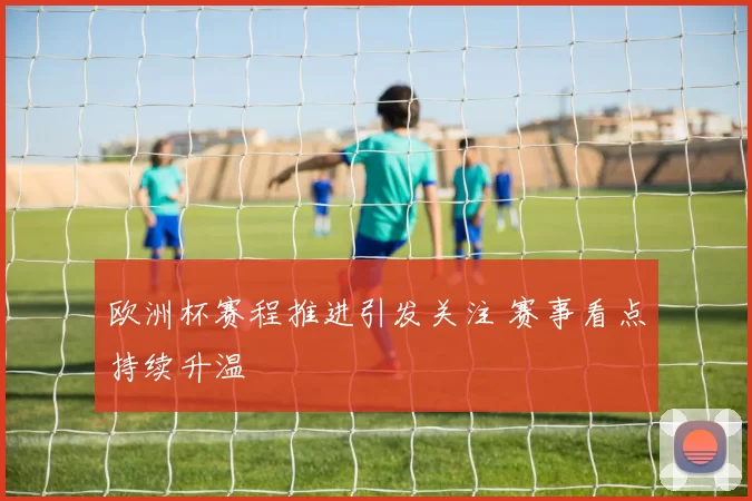 欧洲杯赛程推进引发关注 赛事看点持续升温