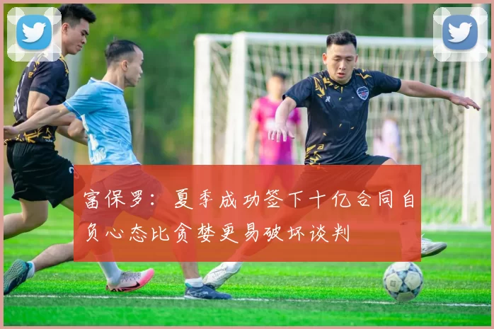 富保罗：夏季成功签下十亿合同自负心态比贪婪更易破坏谈判