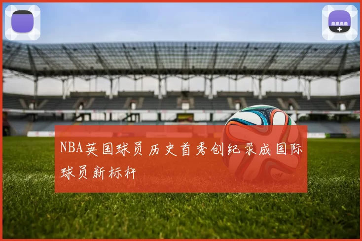 NBA英国球员历史首秀创纪录成国际球员新标杆