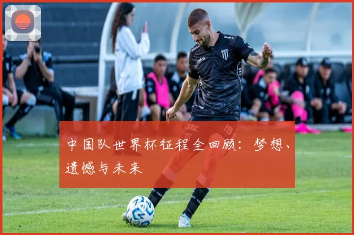 中国队世界杯征程全回顾：梦想、遗憾与未来
