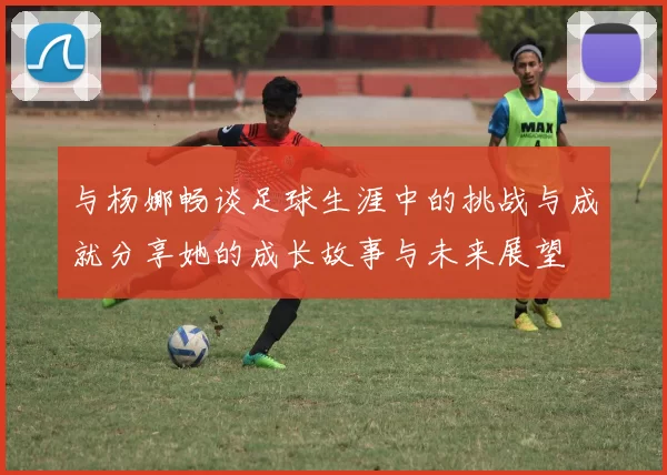 与杨娜畅谈足球生涯中的挑战与成就分享她的成长故事与未来展望