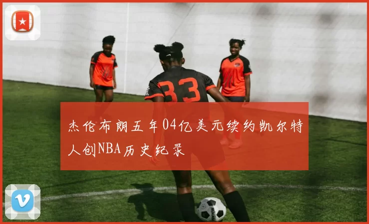 杰伦布朗五年04亿美元续约凯尔特人创NBA历史纪录