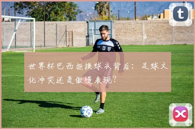 世界杯巴西拒换球衣背后：足球文化冲突还是傲慢表现？