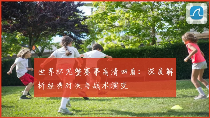世界杯完整赛事高清回看:深度解析经典对决与战术演变