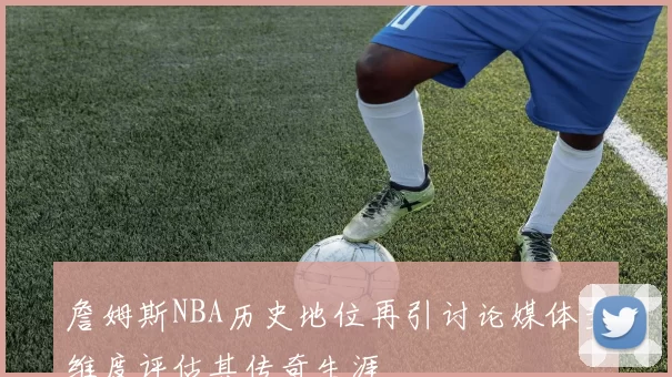 詹姆斯NBA历史地位再引讨论媒体多维度评估其传奇生涯