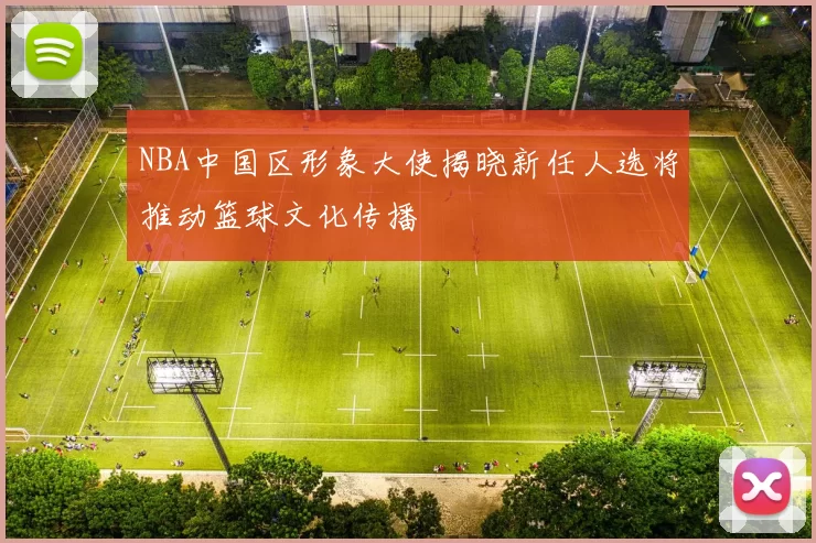 NBA中国区形象大使揭晓新任人选将推动篮球文化传播