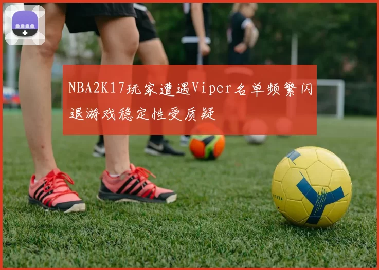 NBA2K17玩家遭遇Viper名单频繁闪退游戏稳定性受质疑