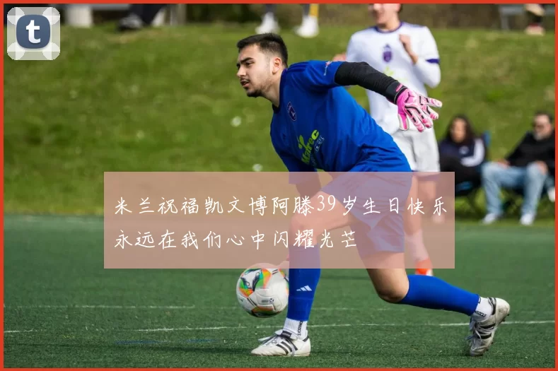 米兰祝福凯文博阿滕39岁生日快乐永远在我们心中闪耀光芒