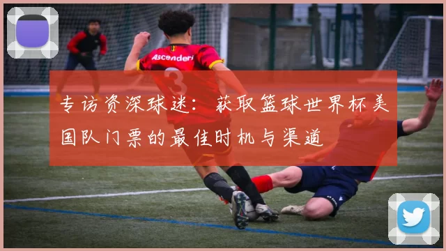 专访资深球迷：获取篮球世界杯美国队门票的最佳时机与渠道