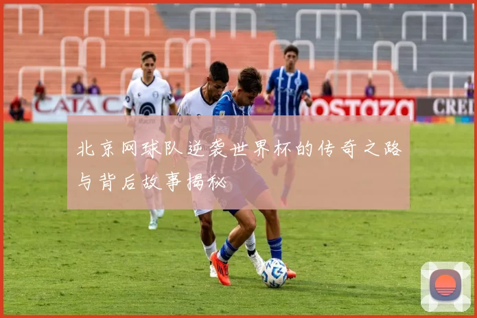 北京网球队逆袭世界杯的传奇之路与背后故事揭秘