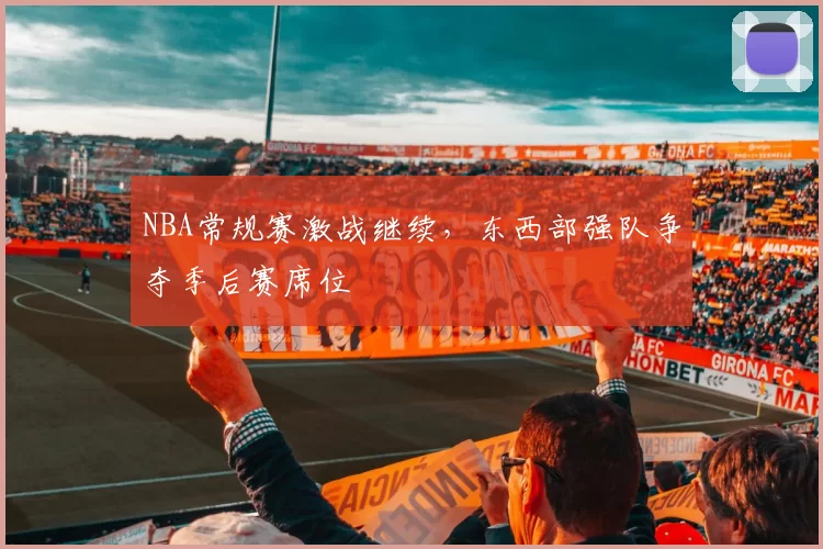 NBA常规赛激战继续，东西部强队争夺季后赛席位