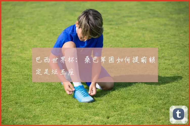 巴西世界杯：桑巴军团如何提前锁定足坛王座