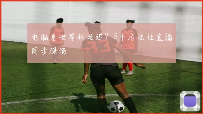 电脑看世界杯延迟？5个方法让直播同步现场