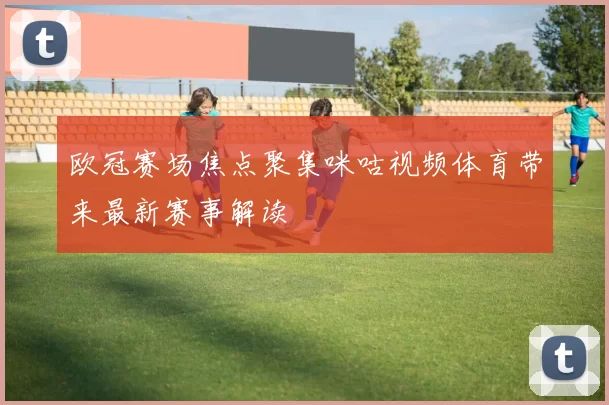 欧冠赛场焦点聚集咪咕视频体育带来最新赛事解读
