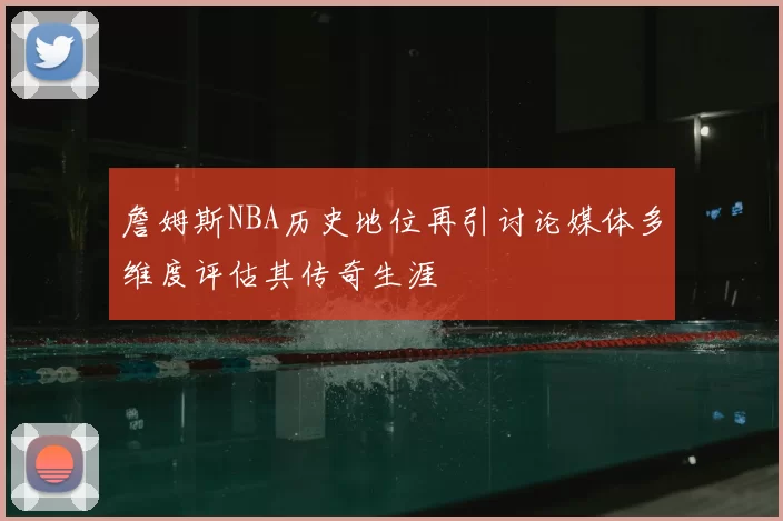 詹姆斯NBA历史地位再引讨论媒体多维度评估其传奇生涯