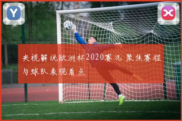 央视解说欧洲杯2020赛况 聚焦赛程与球队表现看点