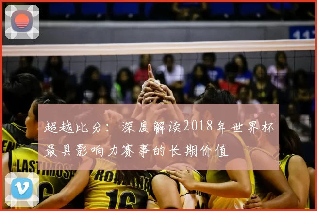超越比分：深度解读2018年世界杯最具影响力赛事的长期价值