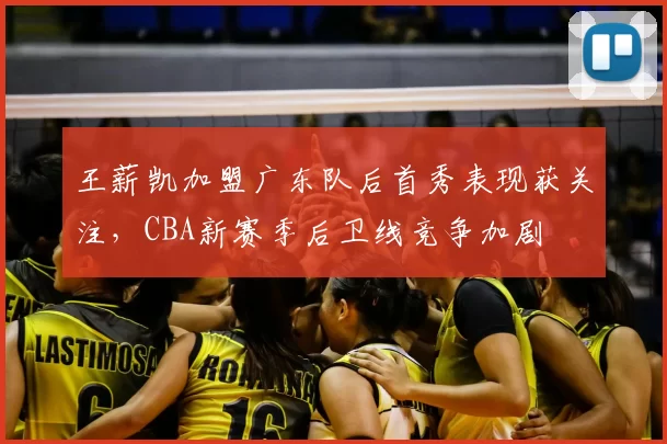 王薪凯加盟广东队后首秀表现获关注,CBA新赛季后卫线竞争加剧