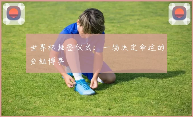 世界杯抽签仪式：一场决定命运的分组博弈