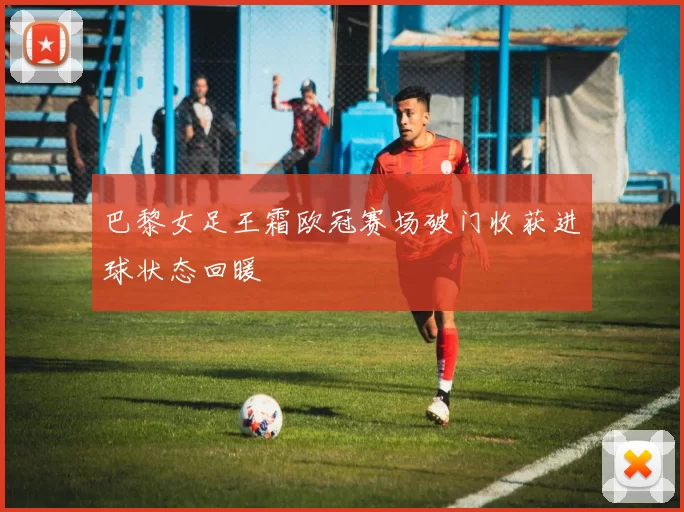 巴黎女足王霜欧冠赛场破门收获进球状态回暖