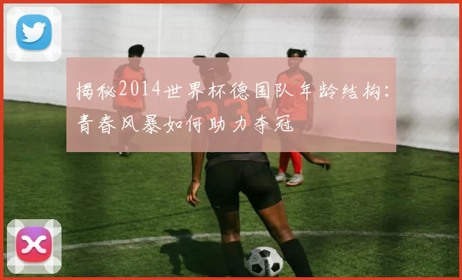 揭秘2014世界杯德国队年龄结构：青春风暴如何助力夺冠