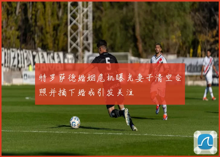 特罗萨德婚姻危机曝光妻子清空合照并摘下婚戒引发关注