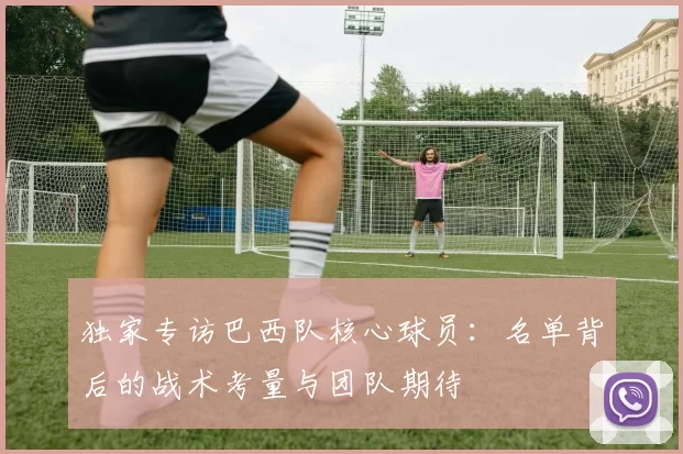 独家专访巴西队核心球员：名单背后的战术考量与团队期待