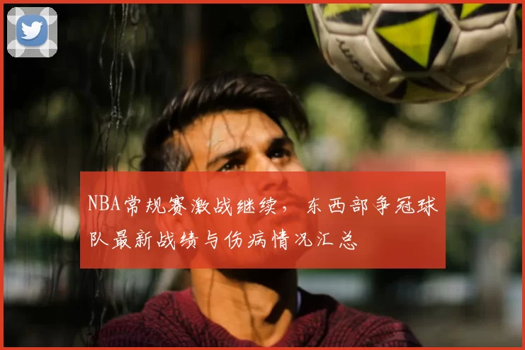 NBA常规赛激战继续，东西部争冠球队最新战绩与伤病情况汇总