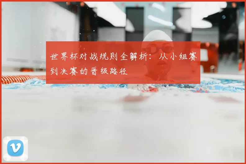 世界杯对战规则全解析：从小组赛到决赛的晋级路径