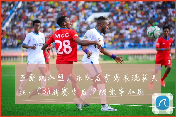 王薪凯加盟广东队后首秀表现获关注，CBA新赛季后卫线竞争加剧