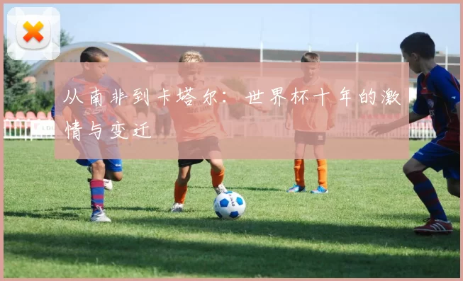 从南非到卡塔尔：世界杯十年的激情与变迁